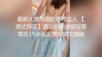 最新火爆网络的嫖妓达人 【莞式探花】酒店约炮偷拍与零零后19岁长发美女口交啪啪