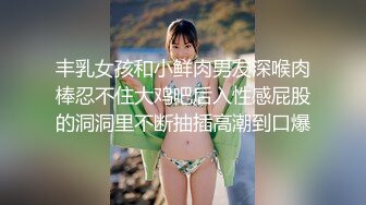 丰乳女孩和小鲜肉男友深喉肉棒忍不住大鸡吧后入性感屁股的洞洞里不断抽插高潮到口爆