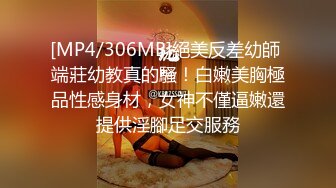 [MP4/306MB]絕美反差幼師 端莊幼教真的騷！白嫩美胸極品性感身材，女神不僅逼嫩還提供淫腳足交服務