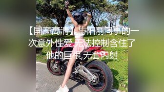 【国产高清】与阳刚同事的一次意外性爱,无法控制含住了他的巨根,无套内射