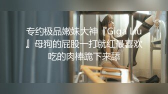 专约极品嫩妹大神『Giga Liu』母狗的屁股一打就红最喜欢吃的肉棒跪下来舔