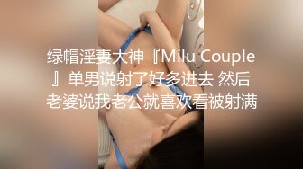 绿帽淫妻大神『Milu Couple』单男说射了好多进去 然后老婆说我老公就喜欢看被射满