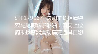 STP17906 学妹别走长相清纯双马尾萌妹子啪啪，口交上位骑乘按摩器震动搞完道具自慰