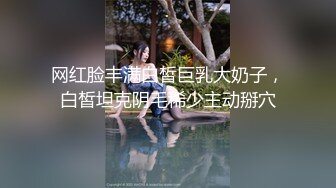 网红脸丰满白皙巨乳大奶子，白皙坦克阴毛稀少主动掰穴