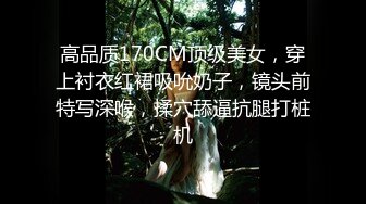 高品质170CM顶级美女，穿上衬衣红裙吸吮奶子，镜头前特写深喉，揉穴舔逼抗腿打桩机