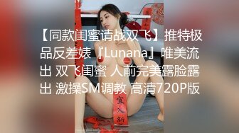 【同款闺蜜请战双飞】推特极品反差婊『Lunana』唯美流出 双飞闺蜜 人前完美露脸露出 激操SM调教 高清720P版