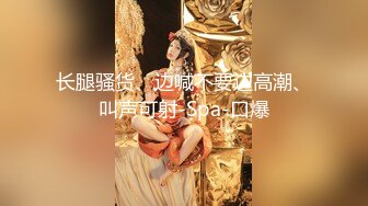 长腿骚货、边喊不要边高潮、叫声可射-Spa-口爆