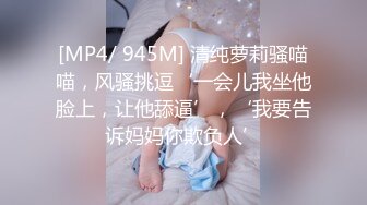 [MP4/ 945M] 清纯萝莉骚喵喵，风骚挑逗‘一会儿我坐他脸上，让他舔逼’，‘我要告诉妈妈你欺负人’