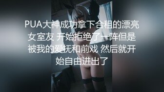 PUA大神成功拿下合租的漂亮女室友 开始拒绝了一阵但是被我的爱抚和前戏 然后就开始自由进出了