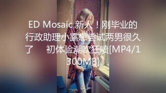 ED Mosaic 新人！刚毕业的行政助理小露想尝试两男很久了❤️初体验潮吹狂喷[MP4/1300MB]