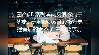 国产CD系列清纯又很嗲的于梦婕2 玩制服Cosplay被壮男抱着插的受不了 主动要求射脸上