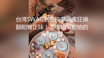 台湾SWAG到府按摩師瘋狂操翻翹臀正妹！濃稠精液射她的嘴裡好爽