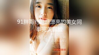 91胖哥约炮超漂亮的美女同事完美露脸