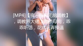 [MP4]【丧志母狗无脑调教】，调教界大佬，两条母狗，乖乖听话，花式玩弄操逼