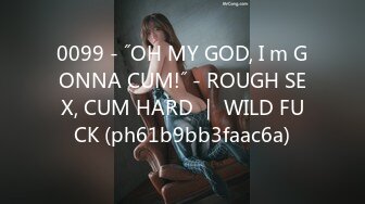 0099 - ˝OH MY GOD, I m GONNA CUM!˝ - ROUGH SEX, CUM HARD ｜ WILD FUCK (ph61b9bb3faac6a)