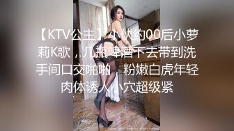 【KTV公主】小伙约00后小萝莉K歌，几瓶啤酒下去带到洗手间口交啪啪，粉嫩白虎年轻肉体诱人小穴超级紧