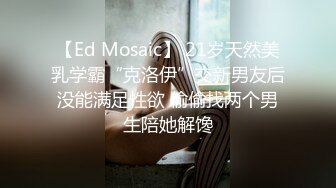 【Ed Mosaic】 21岁天然美乳学霸“克洛伊”交新男友后没能满足性欲 偷偷找两个男生陪她解馋