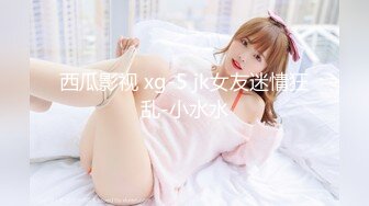 西瓜影视 xg-5 jk女友迷情狂乱-小水水