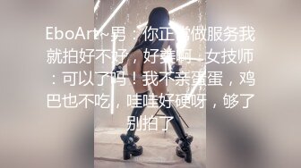 EboArt~男：你正常做服务我就拍好不好，好美啊   女技师：可以了吗！我不亲蛋蛋，鸡巴也不吃，哇哇好硬呀，够了别拍了