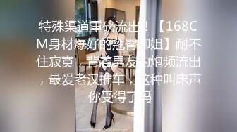 特殊渠道重磅流出！【168CM身材爆好的翘臀御姐】耐不住寂寞，背着男友约炮频流出，最爱老汉推车，这种叫床声 你受得了吗