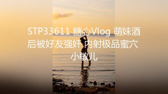 STP33611 糖心Vlog 萌妹酒后被好友强奸 内射极品蜜穴 小敏儿