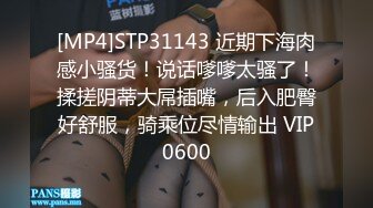 [MP4]STP31143 近期下海肉感小骚货！说话嗲嗲太骚了！揉搓阴蒂大屌插嘴，后入肥臀好舒服，骑乘位尽情输出 VIP0600