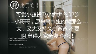 可爱小骚货Ts小伊伊 约17岁小哥哥，原来高中生的鸡那么大，又大又持久，爸爸 不要啊 肏得人家豪爽 爸爸！