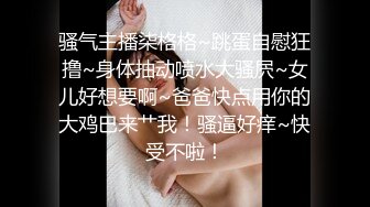 骚气主播柒格格~跳蛋自慰狂撸~身体抽动喷水大骚屄~女儿好想要啊~爸爸快点用你的大鸡巴来艹我！骚逼好痒~快受不啦！