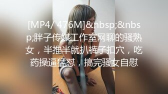 [MP4/ 476M]&nbsp;&nbsp;胖子传媒工作室网聊的骚熟女，半推半就扒裤子扣穴，吃药操逼猛怼，搞完骚女自慰