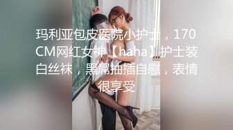 玛利亚包皮医院小护士，170CM网红女神【haha】护士装白丝袜，黑屌抽插自慰，表情很享受