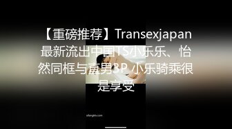 【重磅推荐】Transexjapan最新流出中国TS小乐乐、怡然同框与直男3P 小乐骑乘很是享受