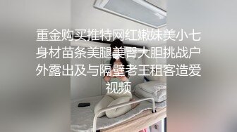 重金购买推特网红嫩妹美小七身材苗条美腿美臀大胆挑战户外露出及与隔壁老王租客造爱视频