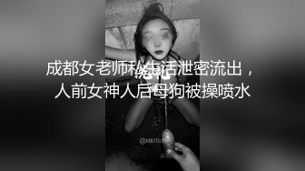 成都女老师私生活泄密流出，人前女神人后母狗被操喷水