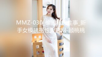 MMZ-030_偷拍私房性事_新手女模誘拐性愛官网-顾桃桃