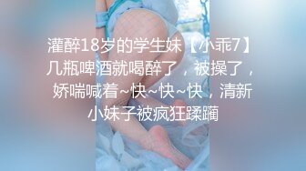 灌醉18岁的学生妹【小乖7】几瓶啤酒就喝醉了，被操了，娇喘喊着~快~快~快，清新小妹子被疯狂蹂躏