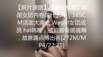 【新片速遞】【重磅推荐】韩国女团内卷成什么样，165CM活泼大美女 Wegirl女团成员 hal韩雅，被迫露骨跳骚舞，故意露点博出名[272M/MP4/22:21]