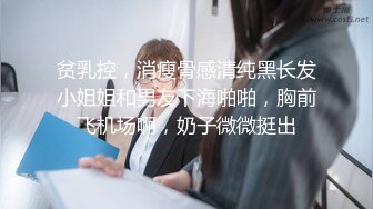 贫乳控，消瘦骨感清纯黑长发小姐姐和男友下海啪啪，胸前飞机场啊，奶子微微挺出