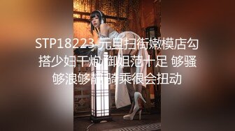 STP18223 元旦扫街嫩模店勾搭少妇干炮 御姐范十足 够骚够浪够靓 骑乘很会扭动