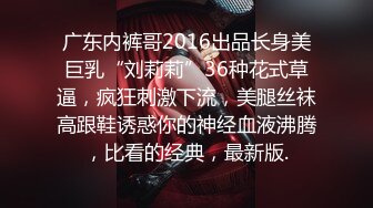 广东内裤哥2016出品长身美巨乳“刘莉莉”36种花式草逼，疯狂刺激下流，美腿丝袜高跟鞋诱惑你的神经血液沸腾，比看的经典，最新版.