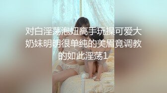 对白淫荡泡妞高手玩操可爱大奶妹明明很单纯的美眉竟调教的如此淫荡1