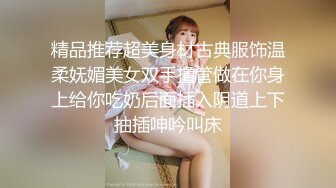 精品推荐超美身材古典服饰温柔妩媚美女双手撸管做在你身上给你吃奶后面插入阴道上下抽插呻吟叫床