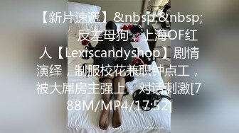 【新片速遞】&nbsp;&nbsp;⚫️⚫️反差母狗，上海OF红人【Lexiscandyshop】剧情演绎，制服校花兼职钟点工，被大屌房主强上，对话刺激[788M/MP4/17:52]