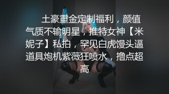 ❤️土豪重金定制福利，颜值气质不输明星，推特女神【米妮子】私拍，罕见白虎馒头逼道具炮机紫薇狂喷水，撸点超高