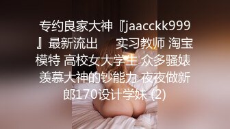 专约良家大神『jaacckk999』最新流出❤️实习教师 淘宝模特 高校女大学生 众多骚婊 羡慕大神的钞能力 夜夜做新郎170设计学妹 (2)