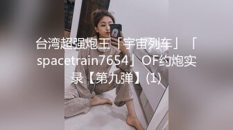 台湾超强炮王「宇宙列车」「spacetrain7654」OF约炮实录【第九弹】(1)