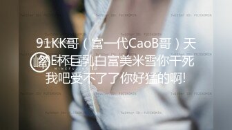 91KK哥（富一代CaoB哥）天然E杯巨乳白富美米雪你干死我吧受不了了你好猛的啊!