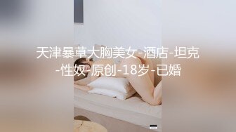 天津暴草大胸美女-酒店-坦克-性奴-原创-18岁-已婚