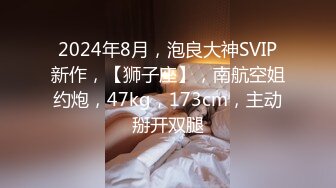 2024年8月，泡良大神SVIP新作，【狮子座】，南航空姐约炮，47kg，173cm，主动掰开双腿