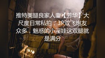 推特美腿良家人妻【芳华】大尺度日常私拍，3P双飞炮友众多，魅惑的小淫娃这双腿就是满分