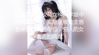 超顶大长腿校花女神同学眼中的高冷女神，实际是被金主爸爸保养的反差母狗，穷人的女神富人的精盆！